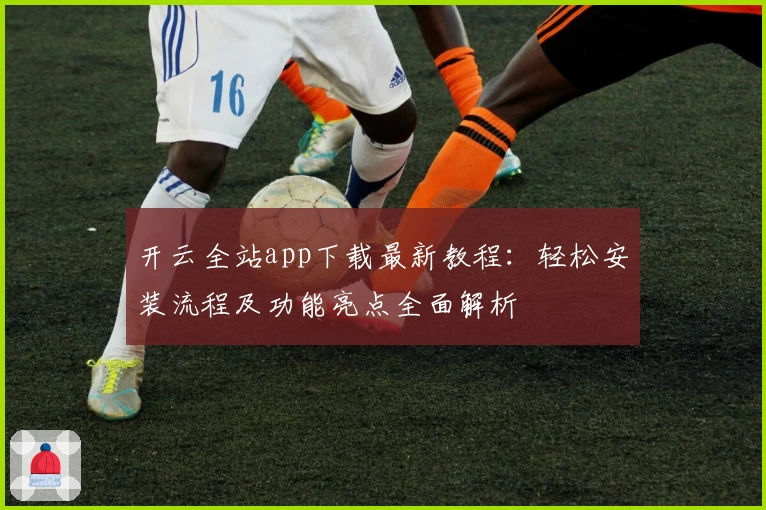 开云全站app下载最新教程:轻松安装流程及功能亮点全面解析