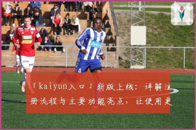 「kaiyun入口」新版上线：详解注册流程与主要功能亮点，让使用更高效便捷