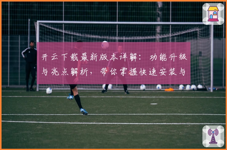 开云下载最新版本详解：功能升级与亮点解析，带你掌握快速安装与使用教程