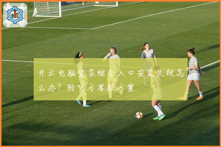 开云电脑登录综合入口安装失败怎么办？附官方客服方案