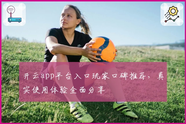 开云app平台入口玩家口碑推荐，真实使用体验全面分享