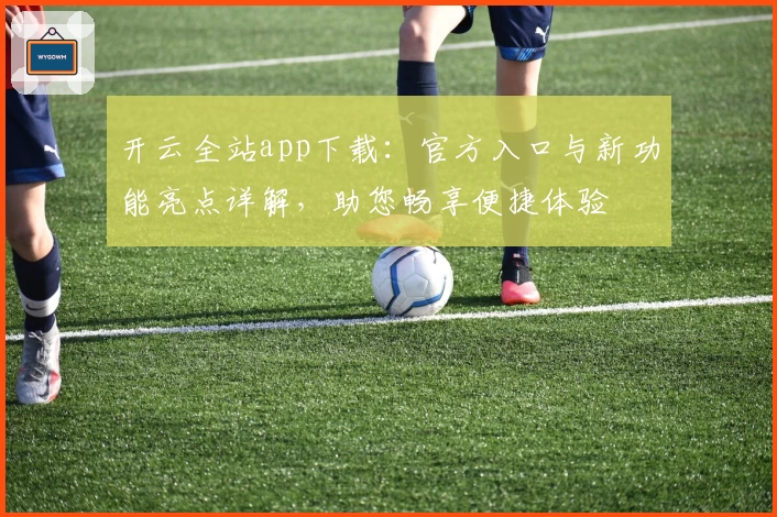 开云全站app下载:官方入口与新功能亮点详解,助您畅享便捷体验