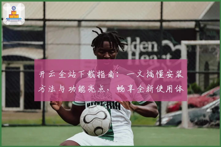 开云全站下载指南：一文搞懂安装方法与功能亮点，畅享全新使用体验