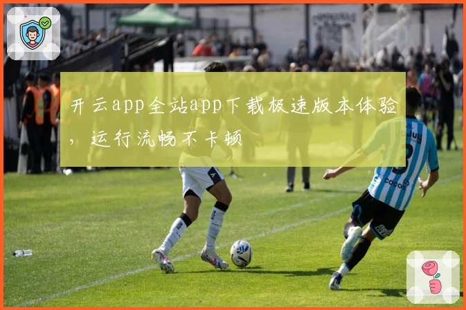 开云app全站app下载极速版本体验,运行流畅不卡顿