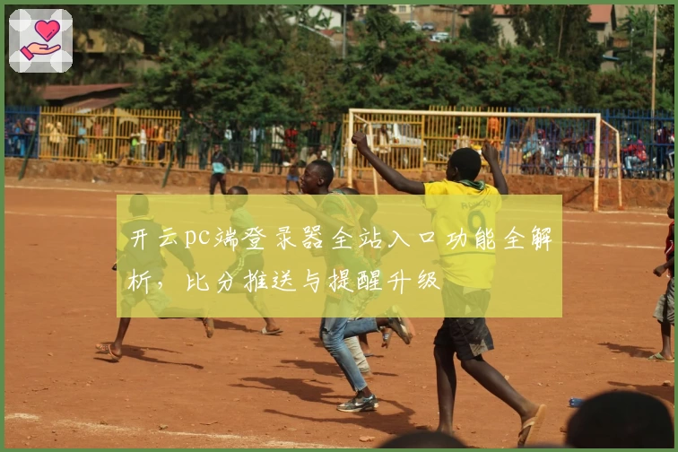 开云pc端登录器全站入口功能全解析，比分推送与提醒升级