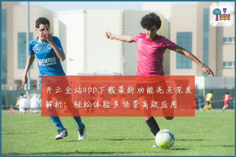 开云全站app下载最新功能亮点深度解析：轻松体验多场景高效应用