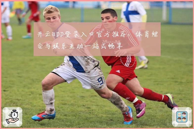 开云app登录入口官方推荐，体育综合与娱乐互动一站式畅享